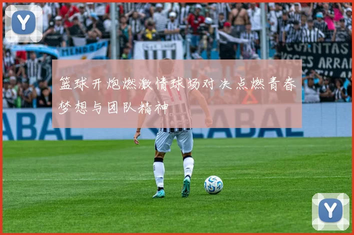 篮球开炮燃激情球场对决点燃青春梦想与团队精神