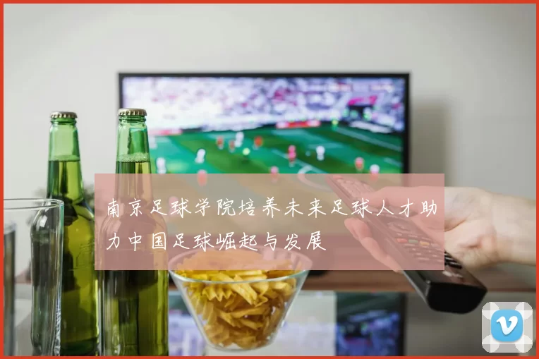 南京足球学院培养未来足球人才助力中国足球崛起与发展