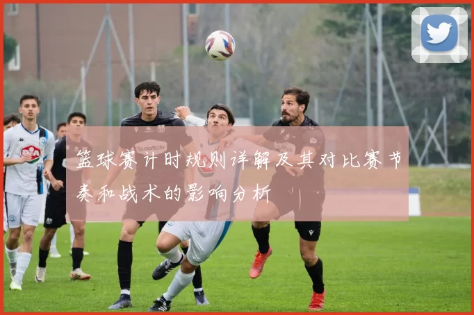 篮球赛计时规则详解及其对比赛节奏和战术的影响分析